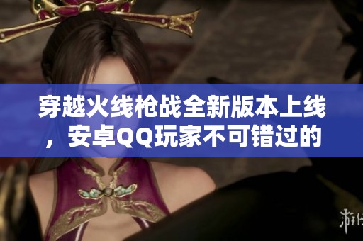 穿越火线枪战全新版本上线，安卓QQ玩家不可错过的精彩内容