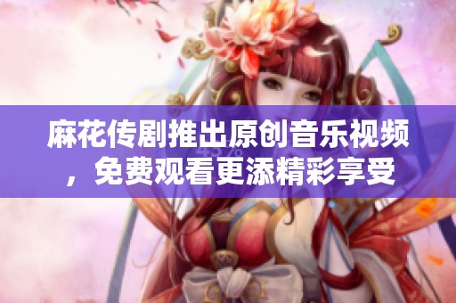 麻花传剧推出原创音乐视频，免费观看更添精彩享受