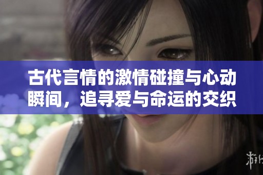古代言情的激情碰撞与心动瞬间，追寻爱与命运的交织
