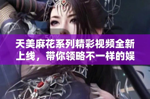 天美麻花系列精彩视频全新上线，带你领略不一样的娱乐体验