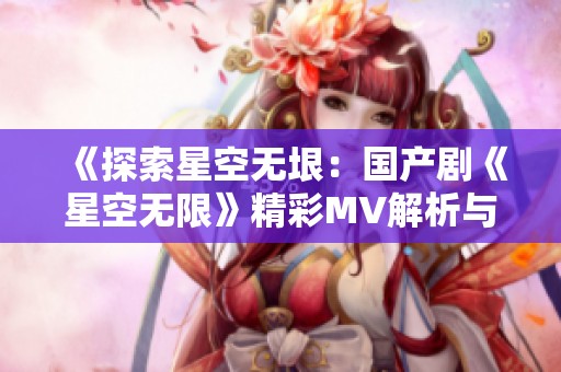 《探索星空无垠：国产剧《星空无限》精彩MV解析与赏析》