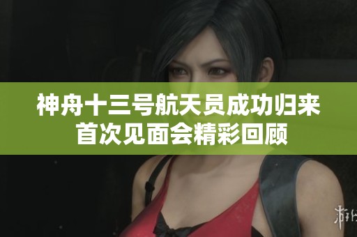 神舟十三号航天员成功归来 首次见面会精彩回顾