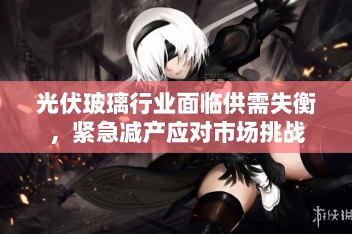 光伏玻璃行业面临供需失衡，紧急减产应对市场挑战