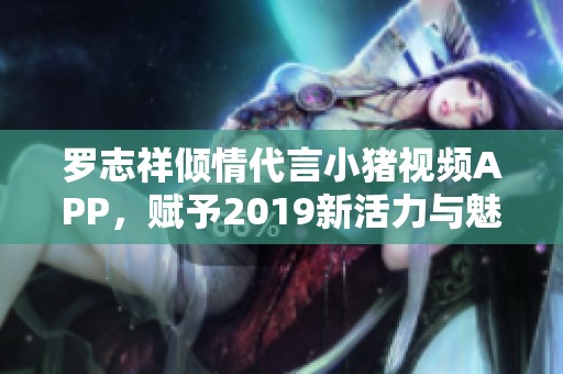 罗志祥倾情代言小猪视频APP，赋予2019新活力与魅力