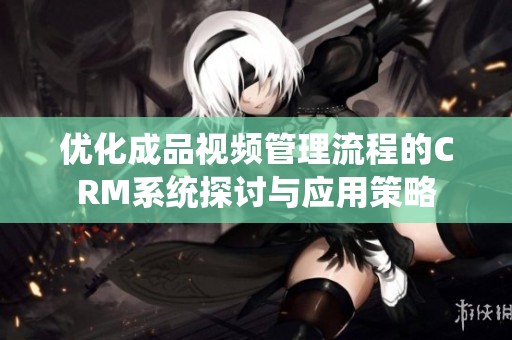 优化成品视频管理流程的CRM系统探讨与应用策略