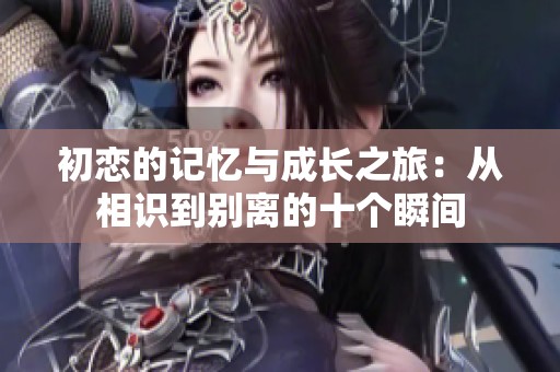 初恋的记忆与成长之旅：从相识到别离的十个瞬间