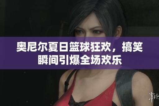 奥尼尔夏日篮球狂欢，搞笑瞬间引爆全场欢乐