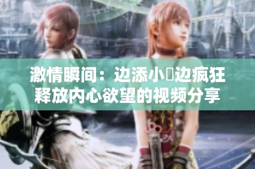 激情瞬间：边添小泬边疯狂释放内心欲望的视频分享