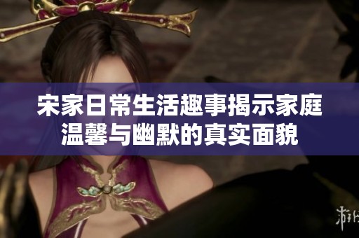 宋家日常生活趣事揭示家庭温馨与幽默的真实面貌