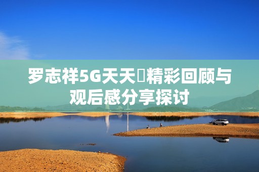 罗志祥5G天天奭精彩回顾与观后感分享探讨
