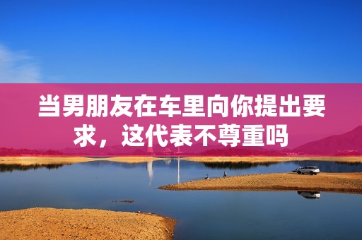 当男朋友在车里向你提出要求，这代表不尊重吗