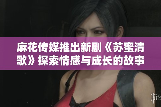 麻花传媒推出新剧《苏蜜清歌》探索情感与成长的故事