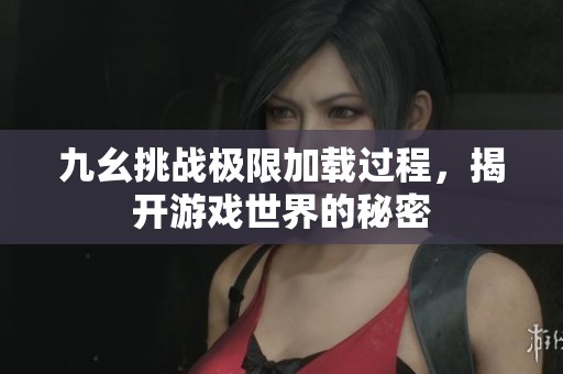九幺挑战极限加载过程，揭开游戏世界的秘密