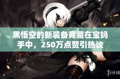 黑悟空的新装备竟藏在宝妈手中，250万点赞引热议