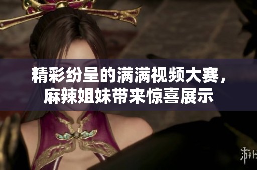 精彩纷呈的满满视频大赛，麻辣姐妹带来惊喜展示