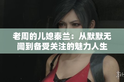 老周的儿媳秦兰：从默默无闻到备受关注的魅力人生
