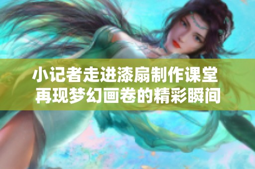 小记者走进漆扇制作课堂 再现梦幻画卷的精彩瞬间