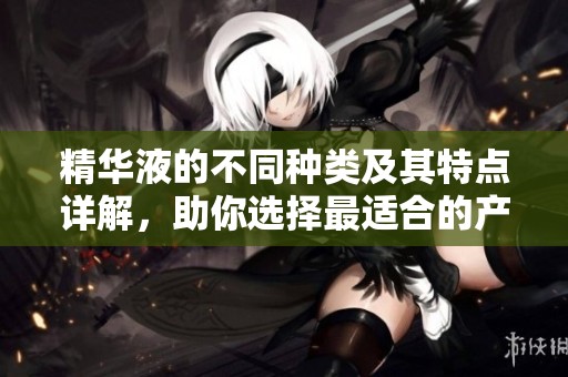 精华液的不同种类及其特点详解，助你选择最适合的产品
