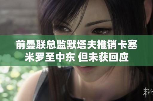 前曼联总监默塔夫推销卡塞米罗至中东 但未获回应