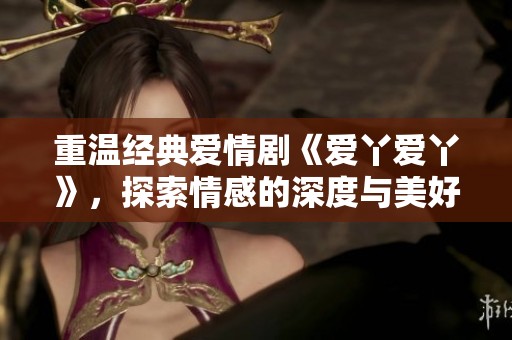 重温经典爱情剧《爱丫爱丫》，探索情感的深度与美好
