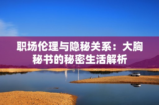职场伦理与隐秘关系：大胸秘书的秘密生活解析