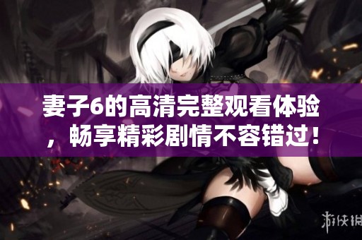 妻子6的高清完整观看体验，畅享精彩剧情不容错过！