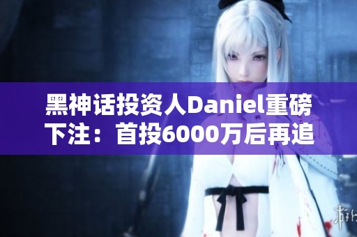 黑神话投资人Daniel重磅下注：首投6000万后再追加1亿