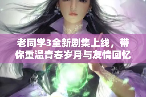 老同学3全新剧集上线，带你重温青春岁月与友情回忆