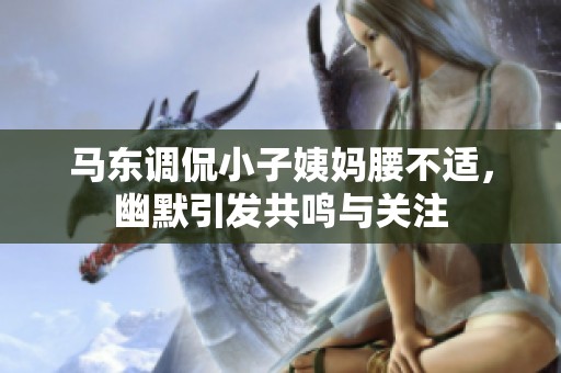 马东调侃小子姨妈腰不适，幽默引发共鸣与关注