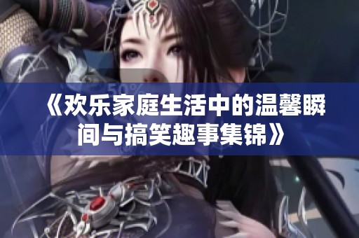 《欢乐家庭生活中的温馨瞬间与搞笑趣事集锦》