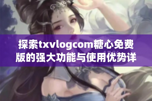 探索txvlogcom糖心免费版的强大功能与使用优势详解