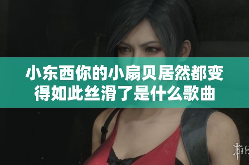小东西你的小扇贝居然都变得如此丝滑了是什么歌曲