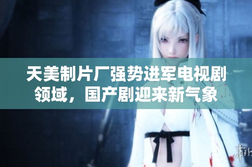 天美制片厂强势进军电视剧领域，国产剧迎来新气象