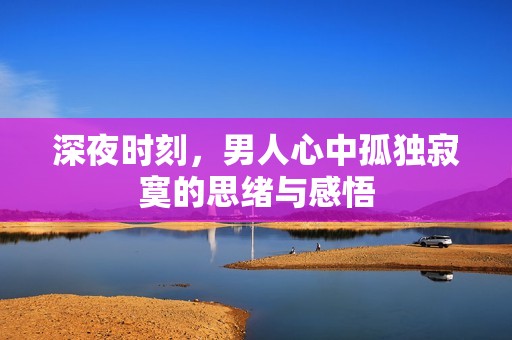 深夜时刻，男人心中孤独寂寞的思绪与感悟