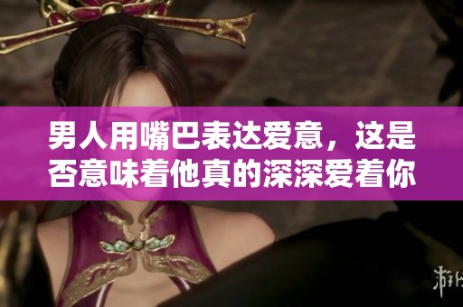 男人用嘴巴表达爱意，这是否意味着他真的深深爱着你