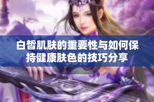 白皙肌肤的重要性与如何保持健康肤色的技巧分享