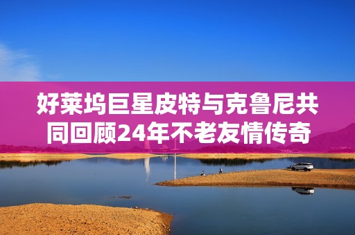 好莱坞巨星皮特与克鲁尼共同回顾24年不老友情传奇