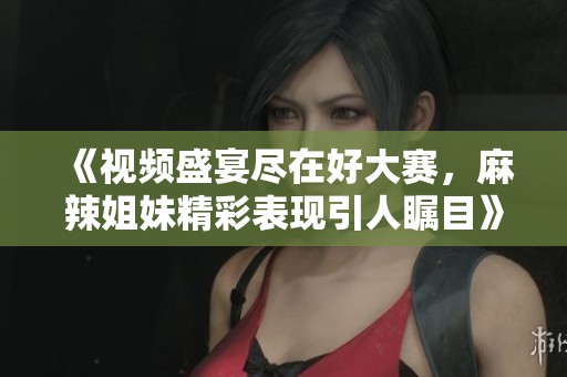 《视频盛宴尽在好大赛，麻辣姐妹精彩表现引人瞩目》