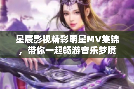 星辰影视精彩明星MV集锦，带你一起畅游音乐梦境