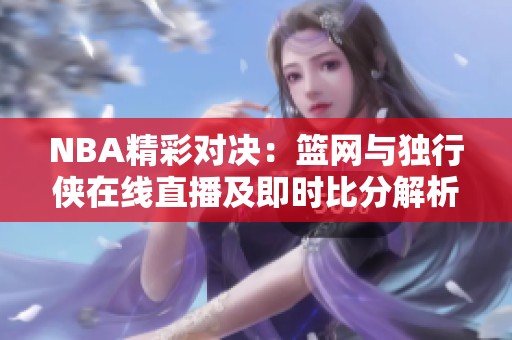NBA精彩对决：篮网与独行侠在线直播及即时比分解析