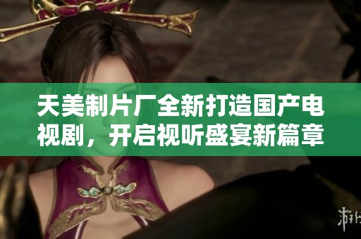 天美制片厂全新打造国产电视剧，开启视听盛宴新篇章