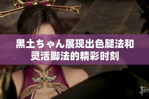 黑土ちゃん展现出色腿法和灵活脚法的精彩时刻