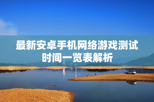 最新安卓手机网络游戏测试时间一览表解析