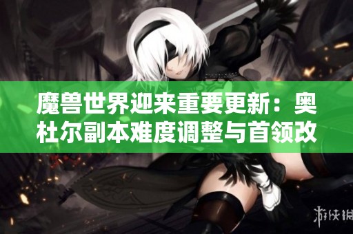 魔兽世界迎来重要更新：奥杜尔副本难度调整与首领改动解析