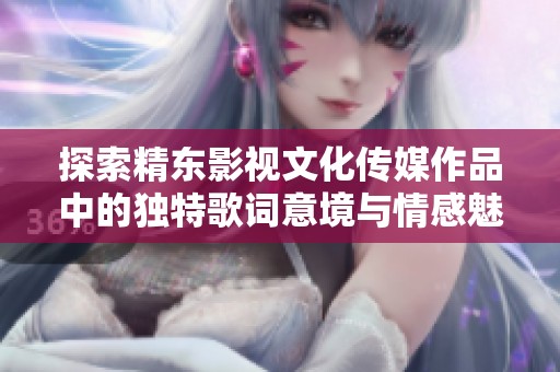探索精东影视文化传媒作品中的独特歌词意境与情感魅力