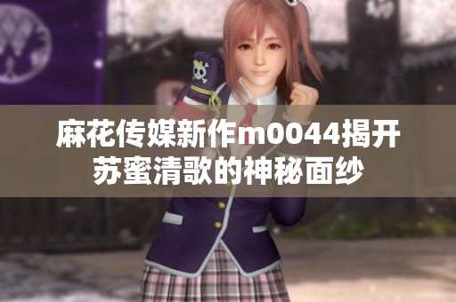 麻花传媒新作m0044揭开苏蜜清歌的神秘面纱