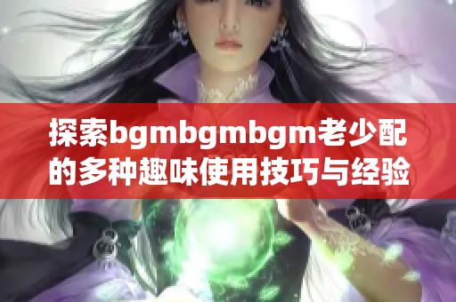 探索bgmbgmbgm老少配的多种趣味使用技巧与经验分享