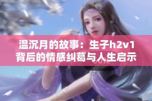 温沉月的故事：生子h2v1背后的情感纠葛与人生启示