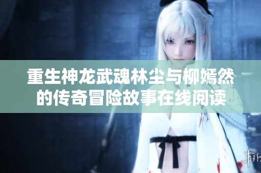 重生神龙武魂林尘与柳嫣然的传奇冒险故事在线阅读