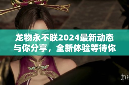 龙物永不联2024最新动态与你分享，全新体验等待你来探索